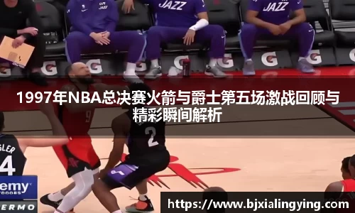 1997年NBA总决赛火箭与爵士第五场激战回顾与精彩瞬间解析